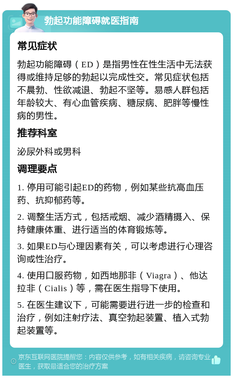 勃起功能障碍就医指南 常见症状 勃起功能障碍（ED）是指男性在性生活中无法获得或维持足够的勃起以完成性交。常见症状包括不晨勃、性欲减退、勃起不坚等。易感人群包括年龄较大、有心血管疾病、糖尿病、肥胖等慢性病的男性。 推荐科室 泌尿外科或男科 调理要点 1. 停用可能引起ED的药物，例如某些抗高血压药、抗抑郁药等。 2. 调整生活方式，包括戒烟、减少酒精摄入、保持健康体重、进行适当的体育锻炼等。 3. 如果ED与心理因素有关，可以考虑进行心理咨询或性治疗。 4. 使用口服药物，如西地那非（Viagra）、他达拉非（Cialis）等，需在医生指导下使用。 5. 在医生建议下，可能需要进行进一步的检查和治疗，例如注射疗法、真空勃起装置、植入式勃起装置等。