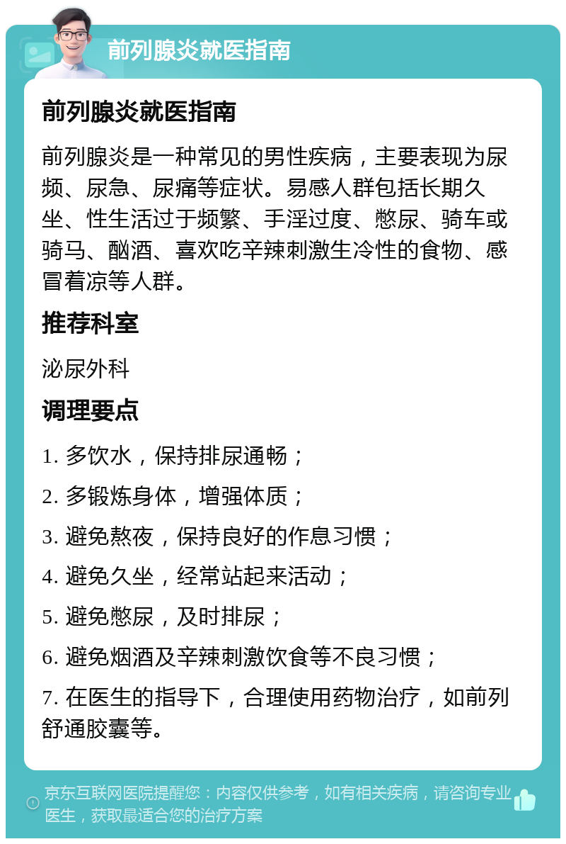 前列腺炎就医指南 前列腺炎就医指南 前列腺炎是一种常见的男性疾病，主要表现为尿频、尿急、尿痛等症状。易感人群包括长期久坐、性生活过于频繁、手淫过度、憋尿、骑车或骑马、酗酒、喜欢吃辛辣刺激生冷性的食物、感冒着凉等人群。 推荐科室 泌尿外科 调理要点 1. 多饮水，保持排尿通畅； 2. 多锻炼身体，增强体质； 3. 避免熬夜，保持良好的作息习惯； 4. 避免久坐，经常站起来活动； 5. 避免憋尿，及时排尿； 6. 避免烟酒及辛辣刺激饮食等不良习惯； 7. 在医生的指导下，合理使用药物治疗，如前列舒通胶囊等。