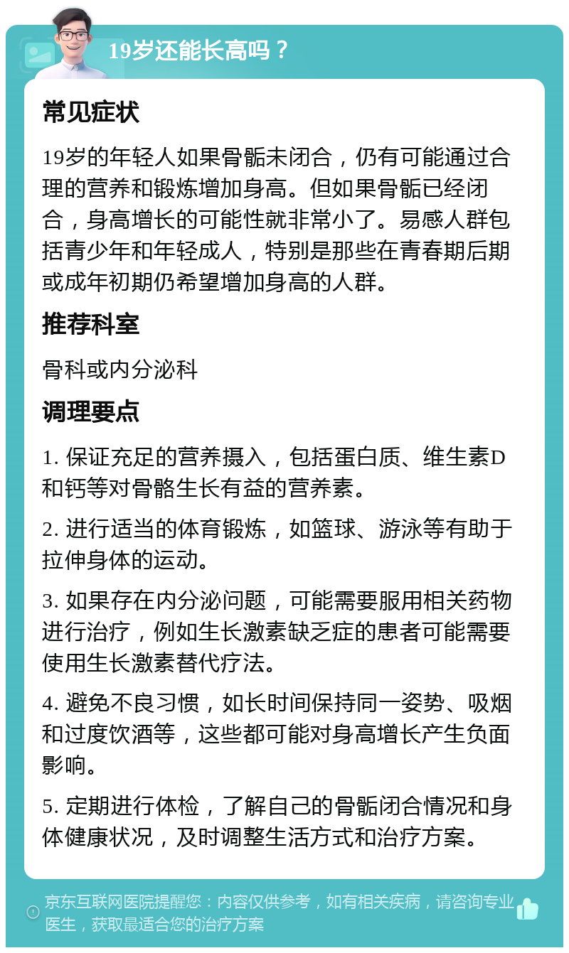 19岁还能长高吗？ 常见症状 19岁的年轻人如果骨骺未闭合，仍有可能通过合理的营养和锻炼增加身高。但如果骨骺已经闭合，身高增长的可能性就非常小了。易感人群包括青少年和年轻成人，特别是那些在青春期后期或成年初期仍希望增加身高的人群。 推荐科室 骨科或内分泌科 调理要点 1. 保证充足的营养摄入，包括蛋白质、维生素D和钙等对骨骼生长有益的营养素。 2. 进行适当的体育锻炼，如篮球、游泳等有助于拉伸身体的运动。 3. 如果存在内分泌问题，可能需要服用相关药物进行治疗，例如生长激素缺乏症的患者可能需要使用生长激素替代疗法。 4. 避免不良习惯，如长时间保持同一姿势、吸烟和过度饮酒等，这些都可能对身高增长产生负面影响。 5. 定期进行体检，了解自己的骨骺闭合情况和身体健康状况，及时调整生活方式和治疗方案。