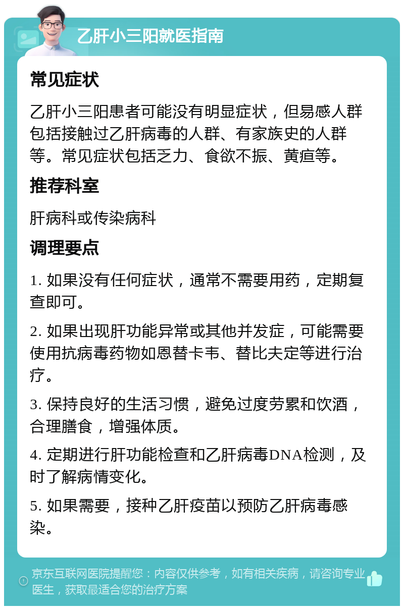 乙肝小三阳就医指南 常见症状 乙肝小三阳患者可能没有明显症状，但易感人群包括接触过乙肝病毒的人群、有家族史的人群等。常见症状包括乏力、食欲不振、黄疸等。 推荐科室 肝病科或传染病科 调理要点 1. 如果没有任何症状，通常不需要用药，定期复查即可。 2. 如果出现肝功能异常或其他并发症，可能需要使用抗病毒药物如恩替卡韦、替比夫定等进行治疗。 3. 保持良好的生活习惯，避免过度劳累和饮酒，合理膳食，增强体质。 4. 定期进行肝功能检查和乙肝病毒DNA检测，及时了解病情变化。 5. 如果需要，接种乙肝疫苗以预防乙肝病毒感染。