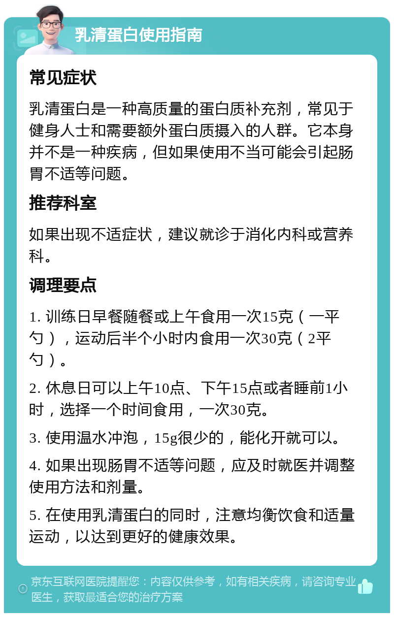 乳清蛋白使用指南 常见症状 乳清蛋白是一种高质量的蛋白质补充剂，常见于健身人士和需要额外蛋白质摄入的人群。它本身并不是一种疾病，但如果使用不当可能会引起肠胃不适等问题。 推荐科室 如果出现不适症状，建议就诊于消化内科或营养科。 调理要点 1. 训练日早餐随餐或上午食用一次15克（一平勺），运动后半个小时内食用一次30克（2平勺）。 2. 休息日可以上午10点、下午15点或者睡前1小时，选择一个时间食用，一次30克。 3. 使用温水冲泡，15g很少的，能化开就可以。 4. 如果出现肠胃不适等问题，应及时就医并调整使用方法和剂量。 5. 在使用乳清蛋白的同时，注意均衡饮食和适量运动，以达到更好的健康效果。