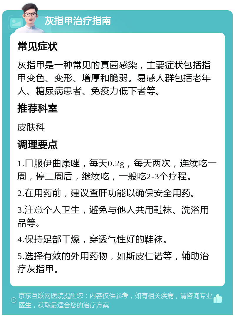 灰指甲治疗指南 常见症状 灰指甲是一种常见的真菌感染，主要症状包括指甲变色、变形、增厚和脆弱。易感人群包括老年人、糖尿病患者、免疫力低下者等。 推荐科室 皮肤科 调理要点 1.口服伊曲康唑，每天0.2g，每天两次，连续吃一周，停三周后，继续吃，一般吃2-3个疗程。 2.在用药前，建议查肝功能以确保安全用药。 3.注意个人卫生，避免与他人共用鞋袜、洗浴用品等。 4.保持足部干燥，穿透气性好的鞋袜。 5.选择有效的外用药物，如斯皮仁诺等，辅助治疗灰指甲。