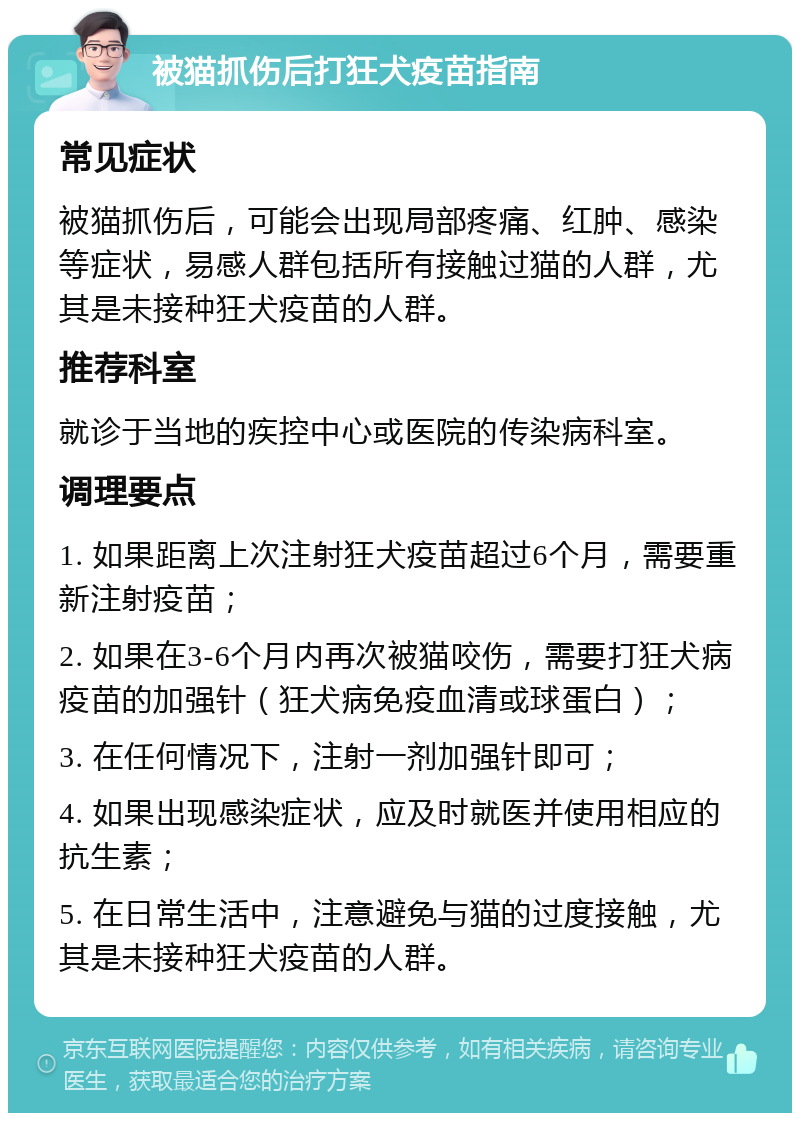 被猫抓伤后打狂犬疫苗指南 常见症状 被猫抓伤后，可能会出现局部疼痛、红肿、感染等症状，易感人群包括所有接触过猫的人群，尤其是未接种狂犬疫苗的人群。 推荐科室 就诊于当地的疾控中心或医院的传染病科室。 调理要点 1. 如果距离上次注射狂犬疫苗超过6个月，需要重新注射疫苗； 2. 如果在3-6个月内再次被猫咬伤，需要打狂犬病疫苗的加强针（狂犬病免疫血清或球蛋白）； 3. 在任何情况下，注射一剂加强针即可； 4. 如果出现感染症状，应及时就医并使用相应的抗生素； 5. 在日常生活中，注意避免与猫的过度接触，尤其是未接种狂犬疫苗的人群。