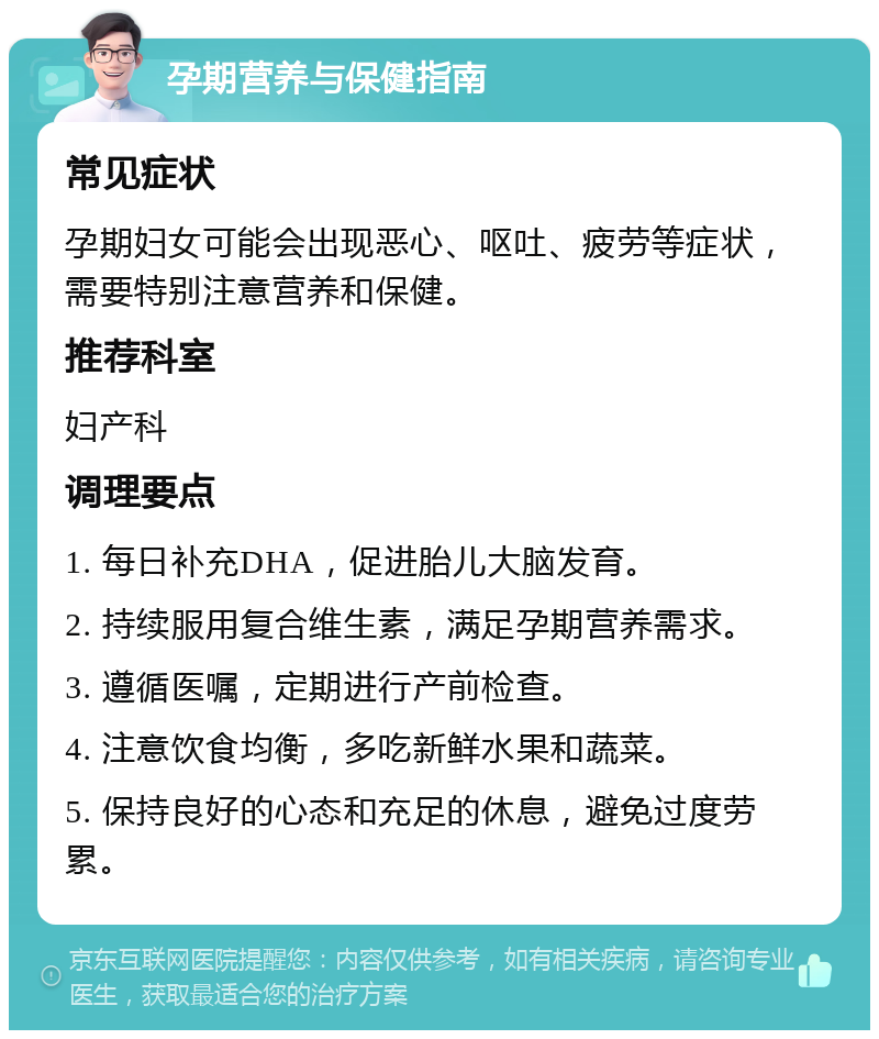 孕期营养与保健指南 常见症状 孕期妇女可能会出现恶心、呕吐、疲劳等症状，需要特别注意营养和保健。 推荐科室 妇产科 调理要点 1. 每日补充DHA，促进胎儿大脑发育。 2. 持续服用复合维生素，满足孕期营养需求。 3. 遵循医嘱，定期进行产前检查。 4. 注意饮食均衡，多吃新鲜水果和蔬菜。 5. 保持良好的心态和充足的休息，避免过度劳累。