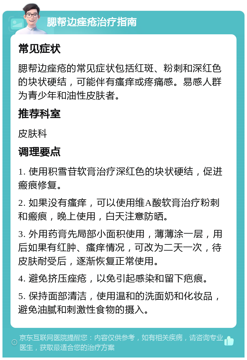 腮帮边痤疮治疗指南 常见症状 腮帮边痤疮的常见症状包括红斑、粉刺和深红色的块状硬结，可能伴有瘙痒或疼痛感。易感人群为青少年和油性皮肤者。 推荐科室 皮肤科 调理要点 1. 使用积雪苷软膏治疗深红色的块状硬结，促进瘢痕修复。 2. 如果没有瘙痒，可以使用维A酸软膏治疗粉刺和瘢痕，晚上使用，白天注意防晒。 3. 外用药膏先局部小面积使用，薄薄涂一层，用后如果有红肿、瘙痒情况，可改为二天一次，待皮肤耐受后，逐渐恢复正常使用。 4. 避免挤压痤疮，以免引起感染和留下疤痕。 5. 保持面部清洁，使用温和的洗面奶和化妆品，避免油腻和刺激性食物的摄入。