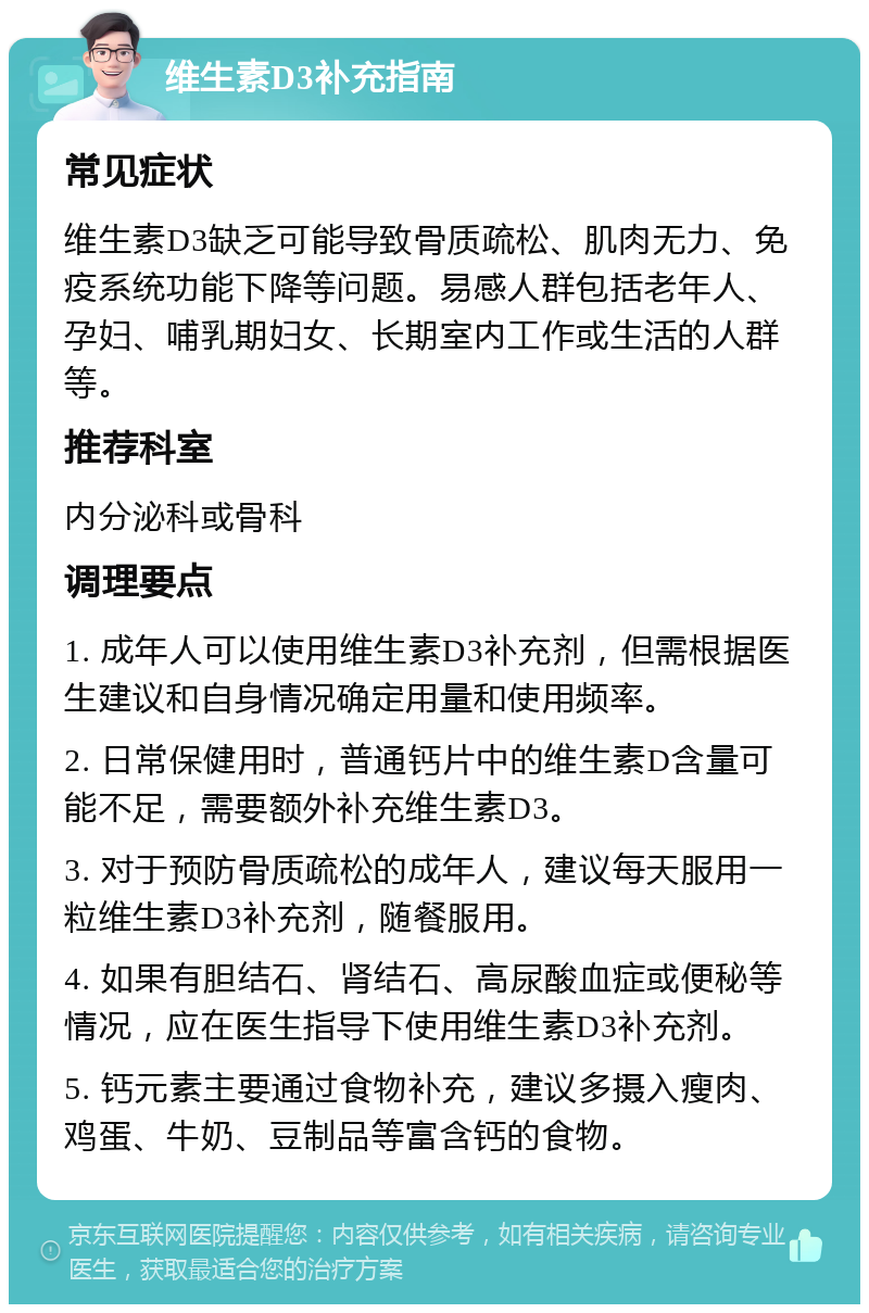 维生素D3补充指南 常见症状 维生素D3缺乏可能导致骨质疏松、肌肉无力、免疫系统功能下降等问题。易感人群包括老年人、孕妇、哺乳期妇女、长期室内工作或生活的人群等。 推荐科室 内分泌科或骨科 调理要点 1. 成年人可以使用维生素D3补充剂，但需根据医生建议和自身情况确定用量和使用频率。 2. 日常保健用时，普通钙片中的维生素D含量可能不足，需要额外补充维生素D3。 3. 对于预防骨质疏松的成年人，建议每天服用一粒维生素D3补充剂，随餐服用。 4. 如果有胆结石、肾结石、高尿酸血症或便秘等情况，应在医生指导下使用维生素D3补充剂。 5. 钙元素主要通过食物补充，建议多摄入瘦肉、鸡蛋、牛奶、豆制品等富含钙的食物。