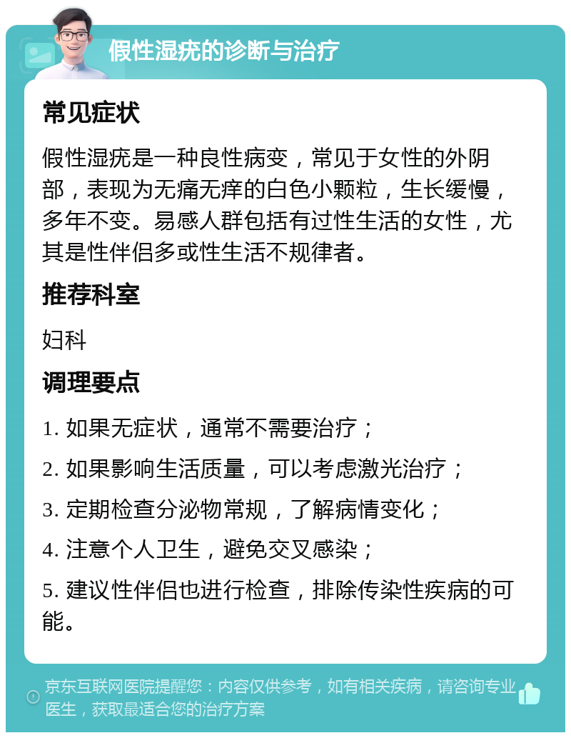 假性湿疣的诊断与治疗 常见症状 假性湿疣是一种良性病变，常见于女性的外阴部，表现为无痛无痒的白色小颗粒，生长缓慢，多年不变。易感人群包括有过性生活的女性，尤其是性伴侣多或性生活不规律者。 推荐科室 妇科 调理要点 1. 如果无症状，通常不需要治疗； 2. 如果影响生活质量，可以考虑激光治疗； 3. 定期检查分泌物常规，了解病情变化； 4. 注意个人卫生，避免交叉感染； 5. 建议性伴侣也进行检查，排除传染性疾病的可能。