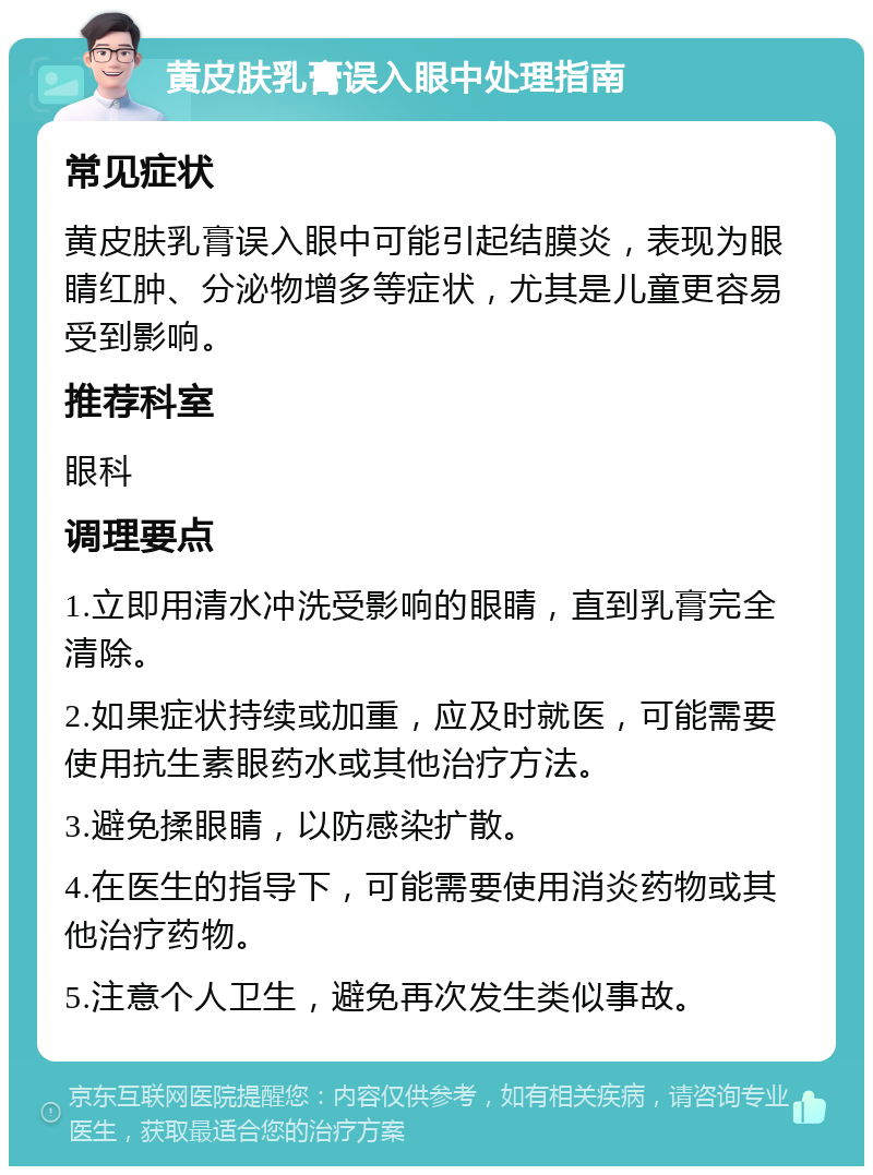 黄皮肤乳膏误入眼中处理指南 常见症状 黄皮肤乳膏误入眼中可能引起结膜炎，表现为眼睛红肿、分泌物增多等症状，尤其是儿童更容易受到影响。 推荐科室 眼科 调理要点 1.立即用清水冲洗受影响的眼睛，直到乳膏完全清除。 2.如果症状持续或加重，应及时就医，可能需要使用抗生素眼药水或其他治疗方法。 3.避免揉眼睛，以防感染扩散。 4.在医生的指导下，可能需要使用消炎药物或其他治疗药物。 5.注意个人卫生，避免再次发生类似事故。