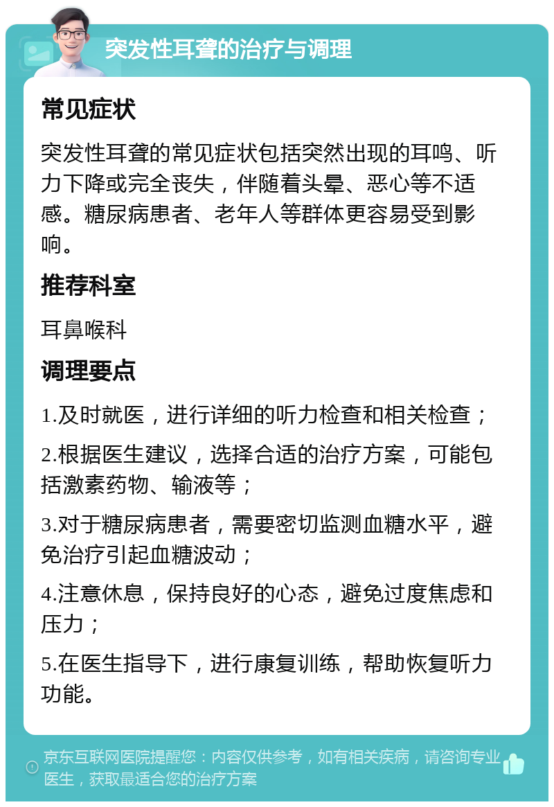 突发性耳聋的治疗与调理 常见症状 突发性耳聋的常见症状包括突然出现的耳鸣、听力下降或完全丧失，伴随着头晕、恶心等不适感。糖尿病患者、老年人等群体更容易受到影响。 推荐科室 耳鼻喉科 调理要点 1.及时就医，进行详细的听力检查和相关检查； 2.根据医生建议，选择合适的治疗方案，可能包括激素药物、输液等； 3.对于糖尿病患者，需要密切监测血糖水平，避免治疗引起血糖波动； 4.注意休息，保持良好的心态，避免过度焦虑和压力； 5.在医生指导下，进行康复训练，帮助恢复听力功能。