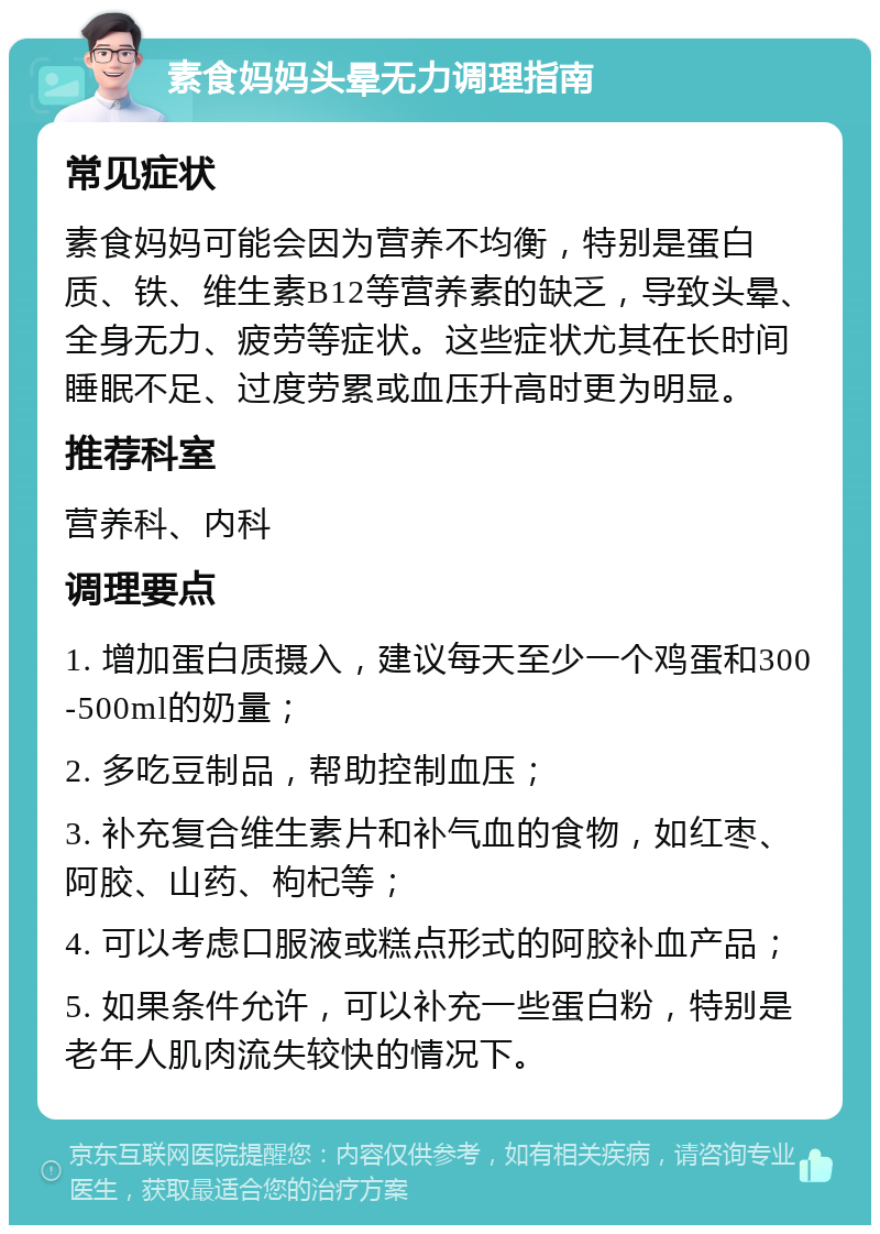 素食妈妈头晕无力调理指南 常见症状 素食妈妈可能会因为营养不均衡，特别是蛋白质、铁、维生素B12等营养素的缺乏，导致头晕、全身无力、疲劳等症状。这些症状尤其在长时间睡眠不足、过度劳累或血压升高时更为明显。 推荐科室 营养科、内科 调理要点 1. 增加蛋白质摄入，建议每天至少一个鸡蛋和300-500ml的奶量； 2. 多吃豆制品，帮助控制血压； 3. 补充复合维生素片和补气血的食物，如红枣、阿胶、山药、枸杞等； 4. 可以考虑口服液或糕点形式的阿胶补血产品； 5. 如果条件允许，可以补充一些蛋白粉，特别是老年人肌肉流失较快的情况下。