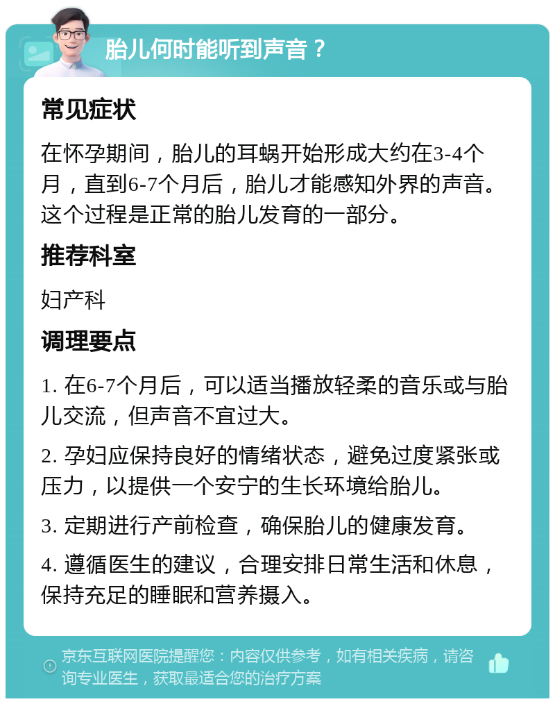 胎儿何时能听到声音？ 常见症状 在怀孕期间，胎儿的耳蜗开始形成大约在3-4个月，直到6-7个月后，胎儿才能感知外界的声音。这个过程是正常的胎儿发育的一部分。 推荐科室 妇产科 调理要点 1. 在6-7个月后，可以适当播放轻柔的音乐或与胎儿交流，但声音不宜过大。 2. 孕妇应保持良好的情绪状态，避免过度紧张或压力，以提供一个安宁的生长环境给胎儿。 3. 定期进行产前检查，确保胎儿的健康发育。 4. 遵循医生的建议，合理安排日常生活和休息，保持充足的睡眠和营养摄入。