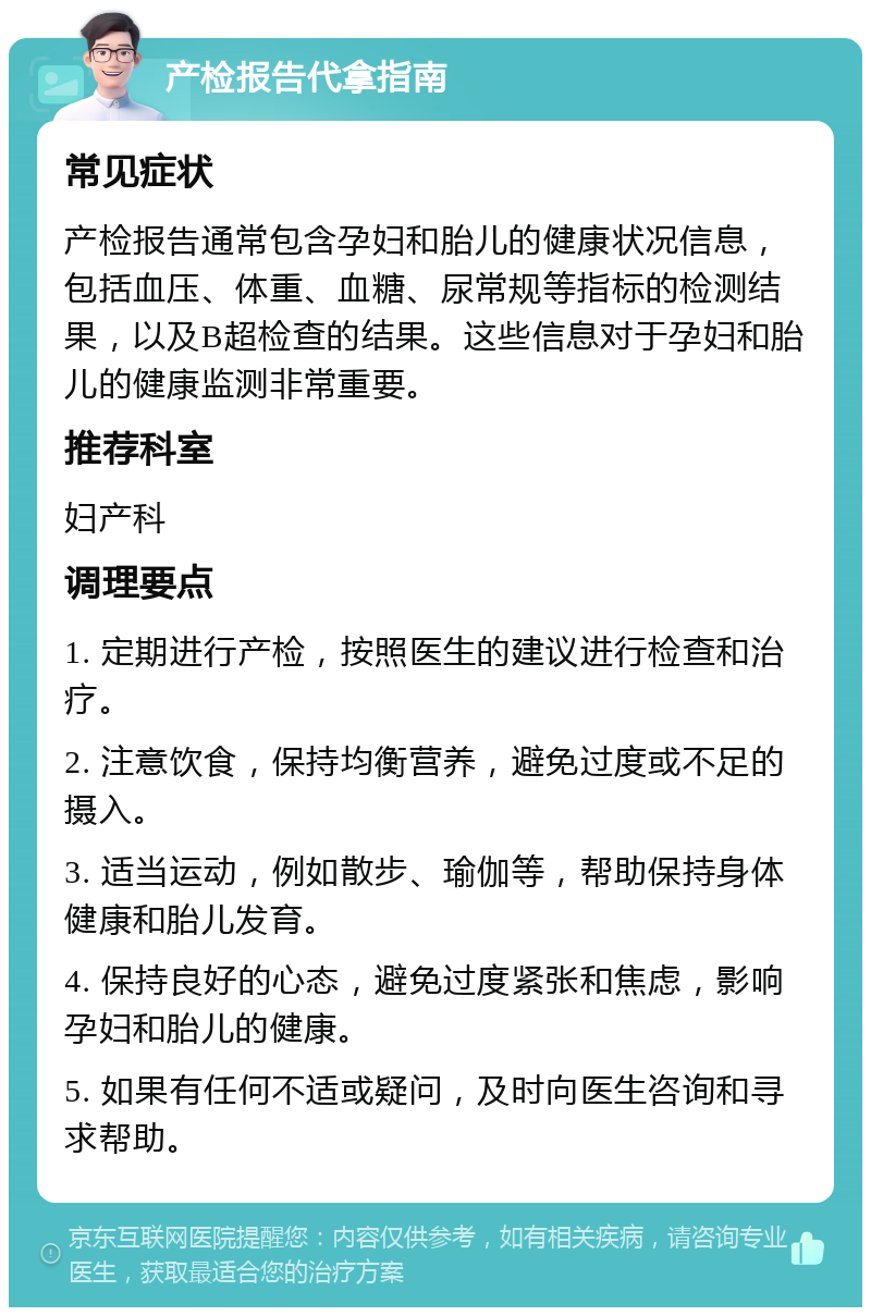 产检报告代拿指南 常见症状 产检报告通常包含孕妇和胎儿的健康状况信息，包括血压、体重、血糖、尿常规等指标的检测结果，以及B超检查的结果。这些信息对于孕妇和胎儿的健康监测非常重要。 推荐科室 妇产科 调理要点 1. 定期进行产检，按照医生的建议进行检查和治疗。 2. 注意饮食，保持均衡营养，避免过度或不足的摄入。 3. 适当运动，例如散步、瑜伽等，帮助保持身体健康和胎儿发育。 4. 保持良好的心态，避免过度紧张和焦虑，影响孕妇和胎儿的健康。 5. 如果有任何不适或疑问，及时向医生咨询和寻求帮助。