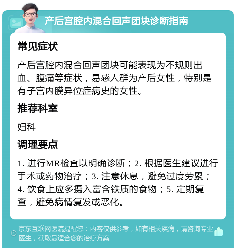 产后宫腔内混合回声团块诊断指南 常见症状 产后宫腔内混合回声团块可能表现为不规则出血、腹痛等症状，易感人群为产后女性，特别是有子宫内膜异位症病史的女性。 推荐科室 妇科 调理要点 1. 进行MR检查以明确诊断；2. 根据医生建议进行手术或药物治疗；3. 注意休息，避免过度劳累；4. 饮食上应多摄入富含铁质的食物；5. 定期复查，避免病情复发或恶化。