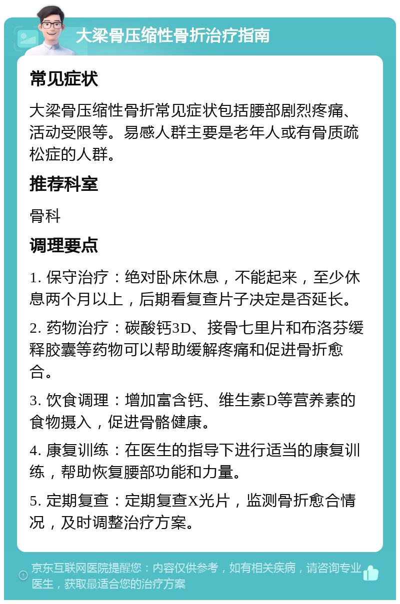 大梁骨压缩性骨折治疗指南 常见症状 大梁骨压缩性骨折常见症状包括腰部剧烈疼痛、活动受限等。易感人群主要是老年人或有骨质疏松症的人群。 推荐科室 骨科 调理要点 1. 保守治疗：绝对卧床休息，不能起来，至少休息两个月以上，后期看复查片子决定是否延长。 2. 药物治疗：碳酸钙3D、接骨七里片和布洛芬缓释胶囊等药物可以帮助缓解疼痛和促进骨折愈合。 3. 饮食调理：增加富含钙、维生素D等营养素的食物摄入，促进骨骼健康。 4. 康复训练：在医生的指导下进行适当的康复训练，帮助恢复腰部功能和力量。 5. 定期复查：定期复查X光片，监测骨折愈合情况，及时调整治疗方案。