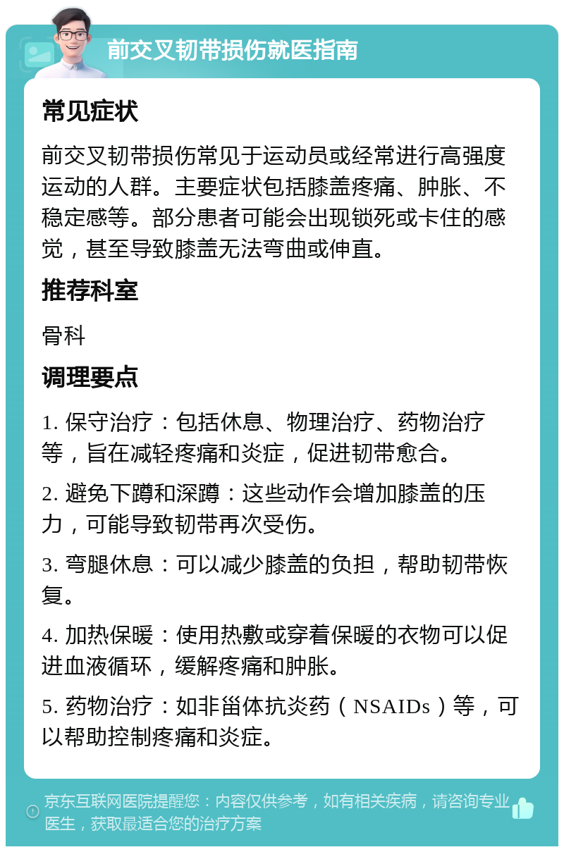 前交叉韧带损伤就医指南 常见症状 前交叉韧带损伤常见于运动员或经常进行高强度运动的人群。主要症状包括膝盖疼痛、肿胀、不稳定感等。部分患者可能会出现锁死或卡住的感觉，甚至导致膝盖无法弯曲或伸直。 推荐科室 骨科 调理要点 1. 保守治疗：包括休息、物理治疗、药物治疗等，旨在减轻疼痛和炎症，促进韧带愈合。 2. 避免下蹲和深蹲：这些动作会增加膝盖的压力，可能导致韧带再次受伤。 3. 弯腿休息：可以减少膝盖的负担，帮助韧带恢复。 4. 加热保暖：使用热敷或穿着保暖的衣物可以促进血液循环，缓解疼痛和肿胀。 5. 药物治疗：如非甾体抗炎药（NSAIDs）等，可以帮助控制疼痛和炎症。