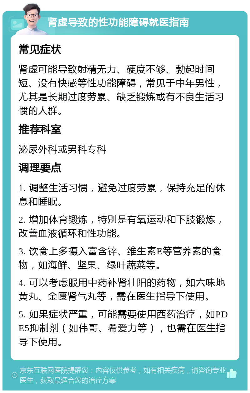 肾虚导致的性功能障碍就医指南 常见症状 肾虚可能导致射精无力、硬度不够、勃起时间短、没有快感等性功能障碍，常见于中年男性，尤其是长期过度劳累、缺乏锻炼或有不良生活习惯的人群。 推荐科室 泌尿外科或男科专科 调理要点 1. 调整生活习惯，避免过度劳累，保持充足的休息和睡眠。 2. 增加体育锻炼，特别是有氧运动和下肢锻炼，改善血液循环和性功能。 3. 饮食上多摄入富含锌、维生素E等营养素的食物，如海鲜、坚果、绿叶蔬菜等。 4. 可以考虑服用中药补肾壮阳的药物，如六味地黄丸、金匮肾气丸等，需在医生指导下使用。 5. 如果症状严重，可能需要使用西药治疗，如PDE5抑制剂（如伟哥、希爱力等），也需在医生指导下使用。