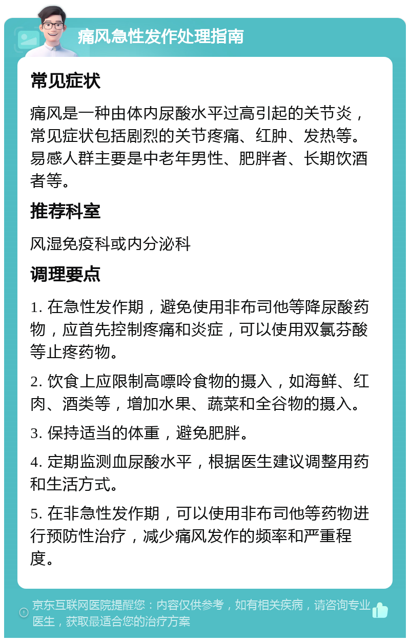 痛风急性发作处理指南 常见症状 痛风是一种由体内尿酸水平过高引起的关节炎，常见症状包括剧烈的关节疼痛、红肿、发热等。易感人群主要是中老年男性、肥胖者、长期饮酒者等。 推荐科室 风湿免疫科或内分泌科 调理要点 1. 在急性发作期，避免使用非布司他等降尿酸药物，应首先控制疼痛和炎症，可以使用双氯芬酸等止疼药物。 2. 饮食上应限制高嘌呤食物的摄入，如海鲜、红肉、酒类等，增加水果、蔬菜和全谷物的摄入。 3. 保持适当的体重，避免肥胖。 4. 定期监测血尿酸水平，根据医生建议调整用药和生活方式。 5. 在非急性发作期，可以使用非布司他等药物进行预防性治疗，减少痛风发作的频率和严重程度。