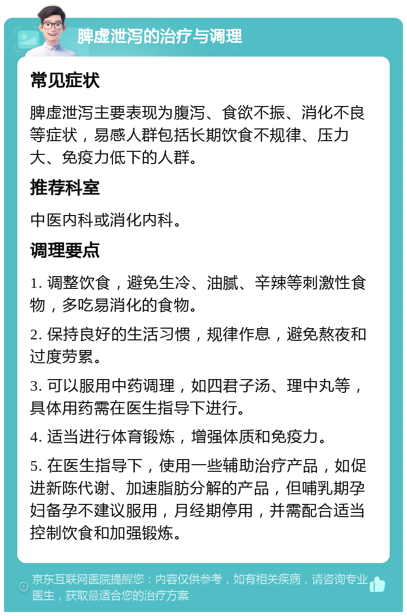 脾虚泄泻的治疗与调理 常见症状 脾虚泄泻主要表现为腹泻、食欲不振、消化不良等症状，易感人群包括长期饮食不规律、压力大、免疫力低下的人群。 推荐科室 中医内科或消化内科。 调理要点 1. 调整饮食，避免生冷、油腻、辛辣等刺激性食物，多吃易消化的食物。 2. 保持良好的生活习惯，规律作息，避免熬夜和过度劳累。 3. 可以服用中药调理，如四君子汤、理中丸等，具体用药需在医生指导下进行。 4. 适当进行体育锻炼，增强体质和免疫力。 5. 在医生指导下，使用一些辅助治疗产品，如促进新陈代谢、加速脂肪分解的产品，但哺乳期孕妇备孕不建议服用，月经期停用，并需配合适当控制饮食和加强锻炼。