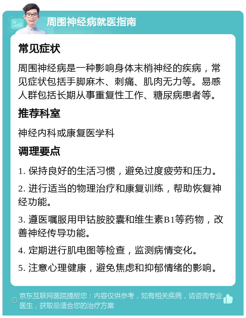 周围神经病就医指南 常见症状 周围神经病是一种影响身体末梢神经的疾病，常见症状包括手脚麻木、刺痛、肌肉无力等。易感人群包括长期从事重复性工作、糖尿病患者等。 推荐科室 神经内科或康复医学科 调理要点 1. 保持良好的生活习惯，避免过度疲劳和压力。 2. 进行适当的物理治疗和康复训练，帮助恢复神经功能。 3. 遵医嘱服用甲钴胺胶囊和维生素B1等药物，改善神经传导功能。 4. 定期进行肌电图等检查，监测病情变化。 5. 注意心理健康，避免焦虑和抑郁情绪的影响。