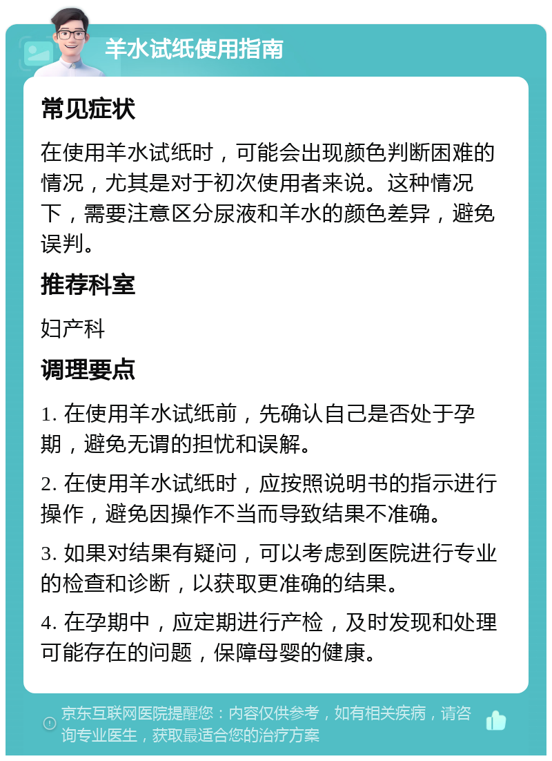 羊水试纸使用指南 常见症状 在使用羊水试纸时，可能会出现颜色判断困难的情况，尤其是对于初次使用者来说。这种情况下，需要注意区分尿液和羊水的颜色差异，避免误判。 推荐科室 妇产科 调理要点 1. 在使用羊水试纸前，先确认自己是否处于孕期，避免无谓的担忧和误解。 2. 在使用羊水试纸时，应按照说明书的指示进行操作，避免因操作不当而导致结果不准确。 3. 如果对结果有疑问，可以考虑到医院进行专业的检查和诊断，以获取更准确的结果。 4. 在孕期中，应定期进行产检，及时发现和处理可能存在的问题，保障母婴的健康。