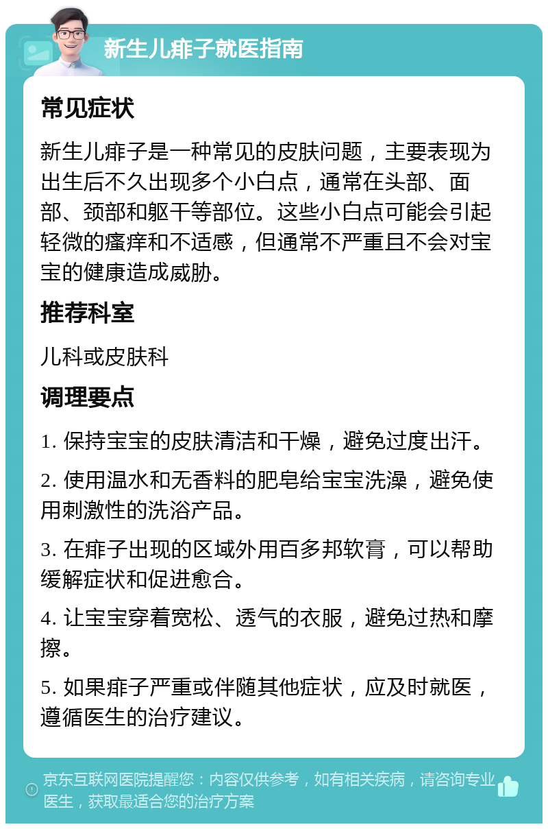 新生儿痱子就医指南 常见症状 新生儿痱子是一种常见的皮肤问题，主要表现为出生后不久出现多个小白点，通常在头部、面部、颈部和躯干等部位。这些小白点可能会引起轻微的瘙痒和不适感，但通常不严重且不会对宝宝的健康造成威胁。 推荐科室 儿科或皮肤科 调理要点 1. 保持宝宝的皮肤清洁和干燥，避免过度出汗。 2. 使用温水和无香料的肥皂给宝宝洗澡，避免使用刺激性的洗浴产品。 3. 在痱子出现的区域外用百多邦软膏，可以帮助缓解症状和促进愈合。 4. 让宝宝穿着宽松、透气的衣服，避免过热和摩擦。 5. 如果痱子严重或伴随其他症状，应及时就医，遵循医生的治疗建议。