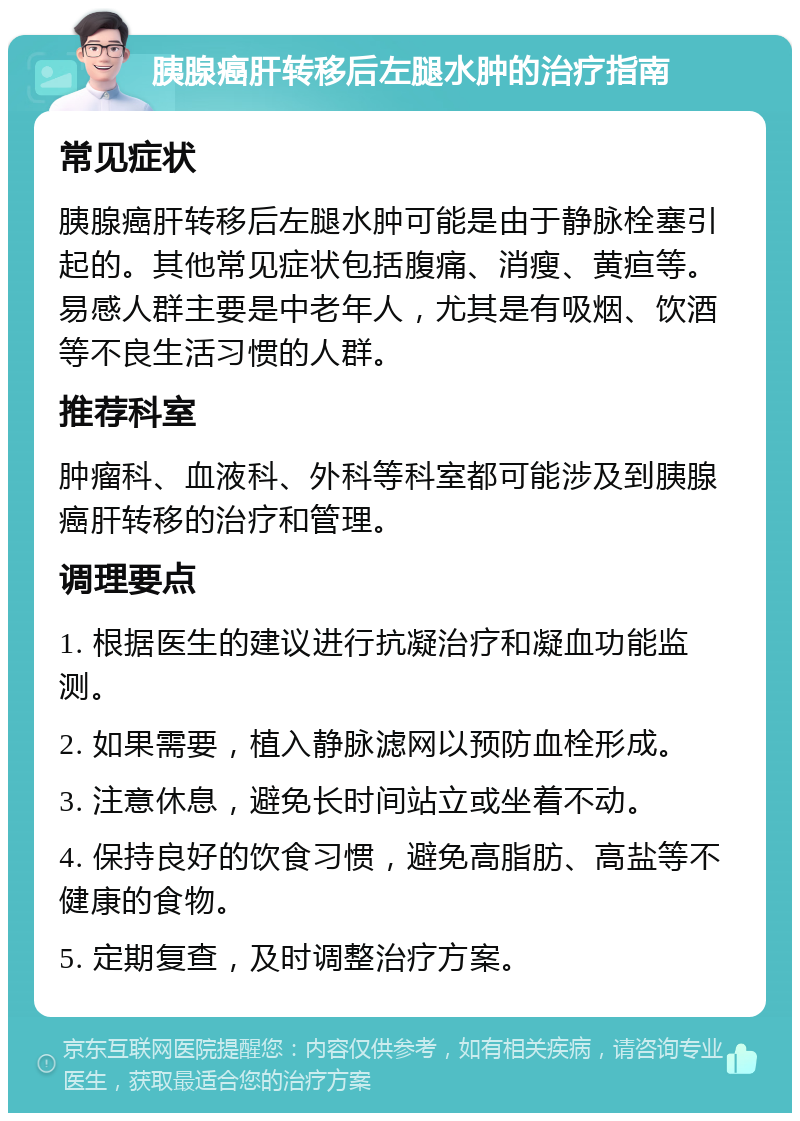 胰腺癌肝转移后左腿水肿的治疗指南 常见症状 胰腺癌肝转移后左腿水肿可能是由于静脉栓塞引起的。其他常见症状包括腹痛、消瘦、黄疸等。易感人群主要是中老年人，尤其是有吸烟、饮酒等不良生活习惯的人群。 推荐科室 肿瘤科、血液科、外科等科室都可能涉及到胰腺癌肝转移的治疗和管理。 调理要点 1. 根据医生的建议进行抗凝治疗和凝血功能监测。 2. 如果需要，植入静脉滤网以预防血栓形成。 3. 注意休息，避免长时间站立或坐着不动。 4. 保持良好的饮食习惯，避免高脂肪、高盐等不健康的食物。 5. 定期复查，及时调整治疗方案。