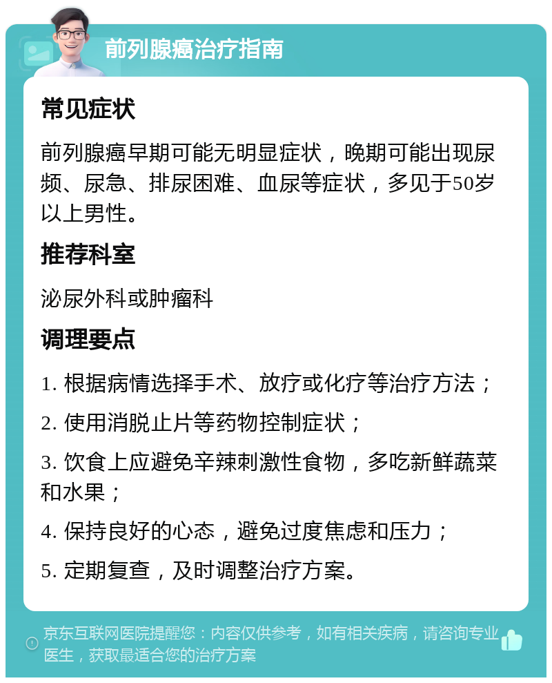 前列腺癌治疗指南 常见症状 前列腺癌早期可能无明显症状，晚期可能出现尿频、尿急、排尿困难、血尿等症状，多见于50岁以上男性。 推荐科室 泌尿外科或肿瘤科 调理要点 1. 根据病情选择手术、放疗或化疗等治疗方法； 2. 使用消脱止片等药物控制症状； 3. 饮食上应避免辛辣刺激性食物，多吃新鲜蔬菜和水果； 4. 保持良好的心态，避免过度焦虑和压力； 5. 定期复查，及时调整治疗方案。