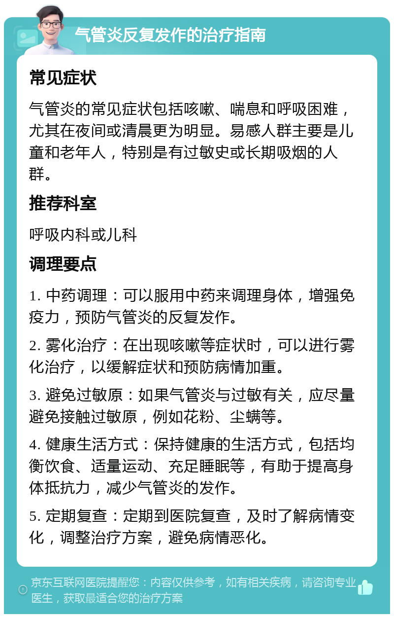 气管炎反复发作的治疗指南 常见症状 气管炎的常见症状包括咳嗽、喘息和呼吸困难，尤其在夜间或清晨更为明显。易感人群主要是儿童和老年人，特别是有过敏史或长期吸烟的人群。 推荐科室 呼吸内科或儿科 调理要点 1. 中药调理：可以服用中药来调理身体，增强免疫力，预防气管炎的反复发作。 2. 雾化治疗：在出现咳嗽等症状时，可以进行雾化治疗，以缓解症状和预防病情加重。 3. 避免过敏原：如果气管炎与过敏有关，应尽量避免接触过敏原，例如花粉、尘螨等。 4. 健康生活方式：保持健康的生活方式，包括均衡饮食、适量运动、充足睡眠等，有助于提高身体抵抗力，减少气管炎的发作。 5. 定期复查：定期到医院复查，及时了解病情变化，调整治疗方案，避免病情恶化。