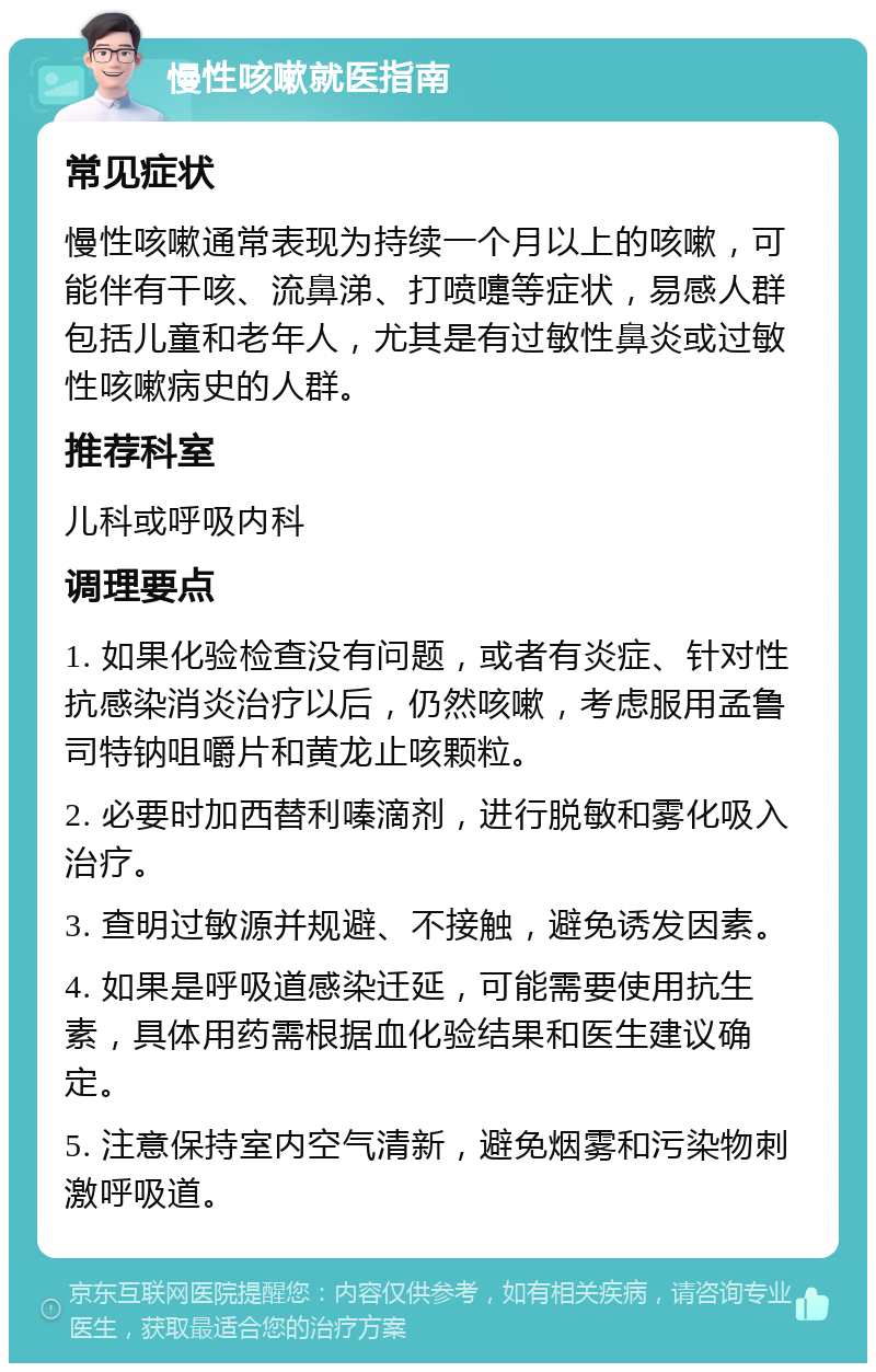 慢性咳嗽就医指南 常见症状 慢性咳嗽通常表现为持续一个月以上的咳嗽，可能伴有干咳、流鼻涕、打喷嚏等症状，易感人群包括儿童和老年人，尤其是有过敏性鼻炎或过敏性咳嗽病史的人群。 推荐科室 儿科或呼吸内科 调理要点 1. 如果化验检查没有问题，或者有炎症、针对性抗感染消炎治疗以后，仍然咳嗽，考虑服用孟鲁司特钠咀嚼片和黄龙止咳颗粒。 2. 必要时加西替利嗪滴剂，进行脱敏和雾化吸入治疗。 3. 查明过敏源并规避、不接触，避免诱发因素。 4. 如果是呼吸道感染迁延，可能需要使用抗生素，具体用药需根据血化验结果和医生建议确定。 5. 注意保持室内空气清新，避免烟雾和污染物刺激呼吸道。