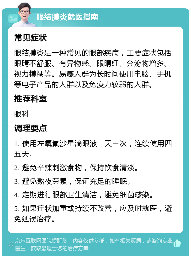 眼结膜炎就医指南 常见症状 眼结膜炎是一种常见的眼部疾病，主要症状包括眼睛不舒服、有异物感、眼睛红、分泌物增多、视力模糊等。易感人群为长时间使用电脑、手机等电子产品的人群以及免疫力较弱的人群。 推荐科室 眼科 调理要点 1. 使用左氧氟沙星滴眼液一天三次，连续使用四五天。 2. 避免辛辣刺激食物，保持饮食清淡。 3. 避免熬夜劳累，保证充足的睡眠。 4. 定期进行眼部卫生清洁，避免细菌感染。 5. 如果症状加重或持续不改善，应及时就医，避免延误治疗。