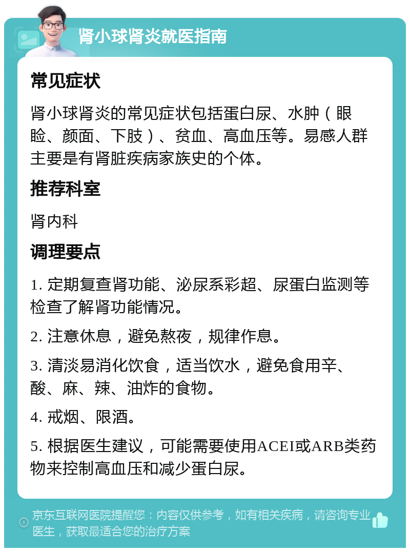 肾小球肾炎就医指南 常见症状 肾小球肾炎的常见症状包括蛋白尿、水肿（眼睑、颜面、下肢）、贫血、高血压等。易感人群主要是有肾脏疾病家族史的个体。 推荐科室 肾内科 调理要点 1. 定期复查肾功能、泌尿系彩超、尿蛋白监测等检查了解肾功能情况。 2. 注意休息，避免熬夜，规律作息。 3. 清淡易消化饮食，适当饮水，避免食用辛、酸、麻、辣、油炸的食物。 4. 戒烟、限酒。 5. 根据医生建议，可能需要使用ACEI或ARB类药物来控制高血压和减少蛋白尿。