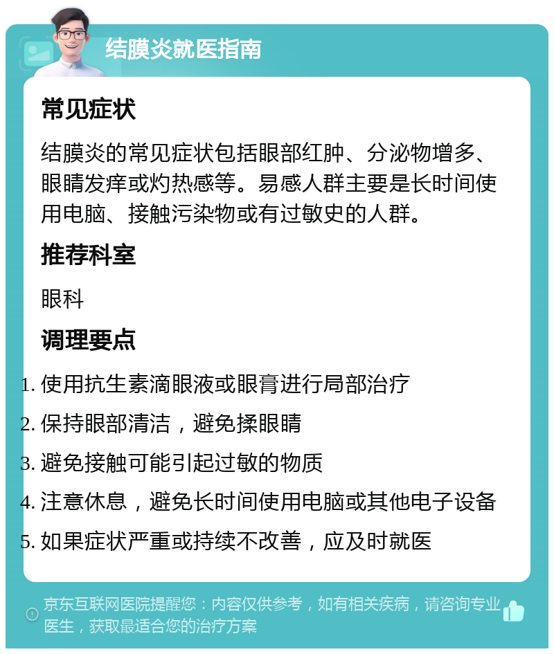 结膜炎就医指南 常见症状 结膜炎的常见症状包括眼部红肿、分泌物增多、眼睛发痒或灼热感等。易感人群主要是长时间使用电脑、接触污染物或有过敏史的人群。 推荐科室 眼科 调理要点 使用抗生素滴眼液或眼膏进行局部治疗 保持眼部清洁，避免揉眼睛 避免接触可能引起过敏的物质 注意休息，避免长时间使用电脑或其他电子设备 如果症状严重或持续不改善，应及时就医