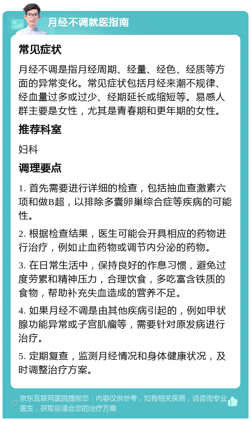 月经不调就医指南 常见症状 月经不调是指月经周期、经量、经色、经质等方面的异常变化。常见症状包括月经来潮不规律、经血量过多或过少、经期延长或缩短等。易感人群主要是女性，尤其是青春期和更年期的女性。 推荐科室 妇科 调理要点 1. 首先需要进行详细的检查，包括抽血查激素六项和做B超，以排除多囊卵巢综合症等疾病的可能性。 2. 根据检查结果，医生可能会开具相应的药物进行治疗，例如止血药物或调节内分泌的药物。 3. 在日常生活中，保持良好的作息习惯，避免过度劳累和精神压力，合理饮食，多吃富含铁质的食物，帮助补充失血造成的营养不足。 4. 如果月经不调是由其他疾病引起的，例如甲状腺功能异常或子宫肌瘤等，需要针对原发病进行治疗。 5. 定期复查，监测月经情况和身体健康状况，及时调整治疗方案。