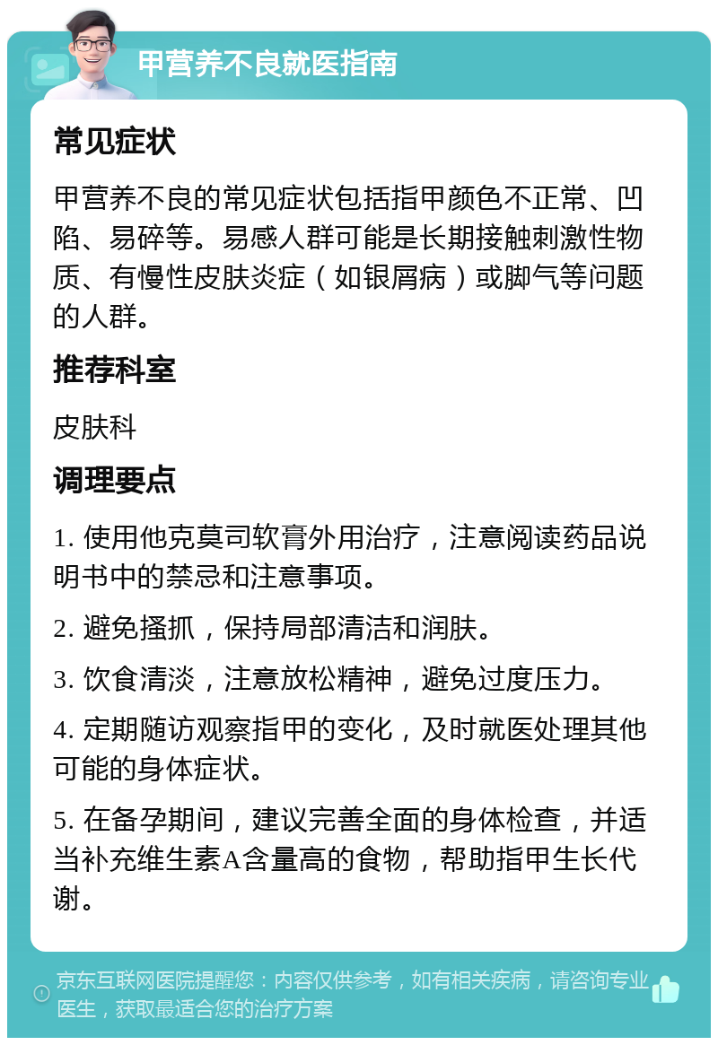 甲营养不良就医指南 常见症状 甲营养不良的常见症状包括指甲颜色不正常、凹陷、易碎等。易感人群可能是长期接触刺激性物质、有慢性皮肤炎症（如银屑病）或脚气等问题的人群。 推荐科室 皮肤科 调理要点 1. 使用他克莫司软膏外用治疗，注意阅读药品说明书中的禁忌和注意事项。 2. 避免搔抓，保持局部清洁和润肤。 3. 饮食清淡，注意放松精神，避免过度压力。 4. 定期随访观察指甲的变化，及时就医处理其他可能的身体症状。 5. 在备孕期间，建议完善全面的身体检查，并适当补充维生素A含量高的食物，帮助指甲生长代谢。