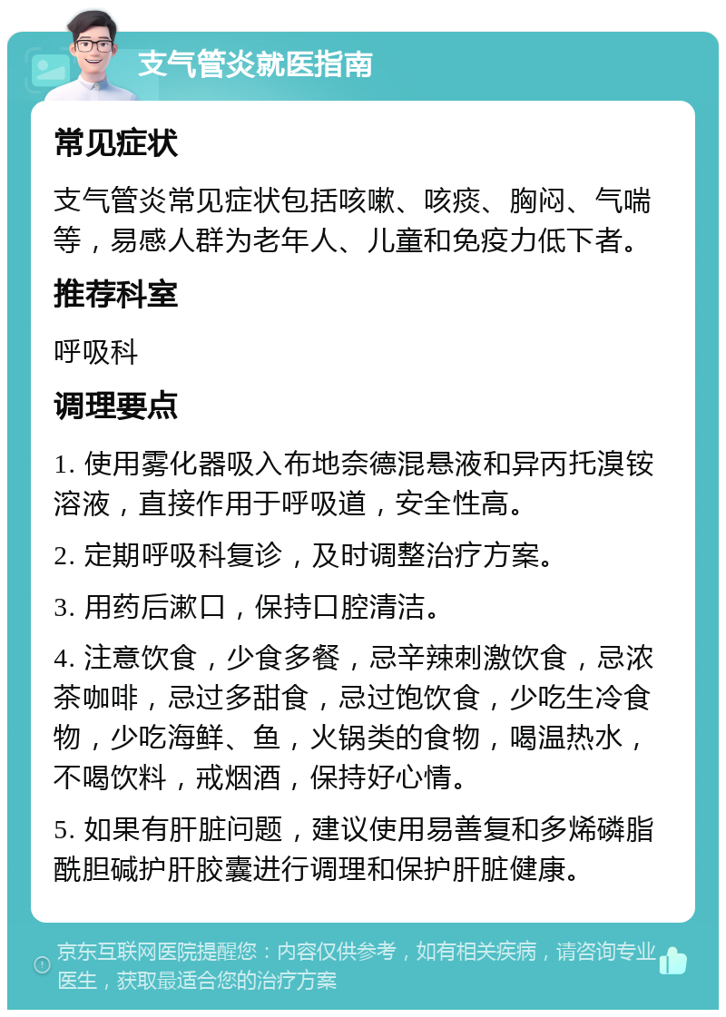 支气管炎就医指南 常见症状 支气管炎常见症状包括咳嗽、咳痰、胸闷、气喘等，易感人群为老年人、儿童和免疫力低下者。 推荐科室 呼吸科 调理要点 1. 使用雾化器吸入布地奈德混悬液和异丙托溴铵溶液，直接作用于呼吸道，安全性高。 2. 定期呼吸科复诊，及时调整治疗方案。 3. 用药后漱口，保持口腔清洁。 4. 注意饮食，少食多餐，忌辛辣刺激饮食，忌浓茶咖啡，忌过多甜食，忌过饱饮食，少吃生冷食物，少吃海鲜、鱼，火锅类的食物，喝温热水，不喝饮料，戒烟酒，保持好心情。 5. 如果有肝脏问题，建议使用易善复和多烯磷脂酰胆碱护肝胶囊进行调理和保护肝脏健康。