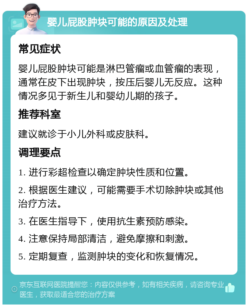 婴儿屁股肿块可能的原因及处理 常见症状 婴儿屁股肿块可能是淋巴管瘤或血管瘤的表现，通常在皮下出现肿块，按压后婴儿无反应。这种情况多见于新生儿和婴幼儿期的孩子。 推荐科室 建议就诊于小儿外科或皮肤科。 调理要点 1. 进行彩超检查以确定肿块性质和位置。 2. 根据医生建议，可能需要手术切除肿块或其他治疗方法。 3. 在医生指导下，使用抗生素预防感染。 4. 注意保持局部清洁，避免摩擦和刺激。 5. 定期复查，监测肿块的变化和恢复情况。