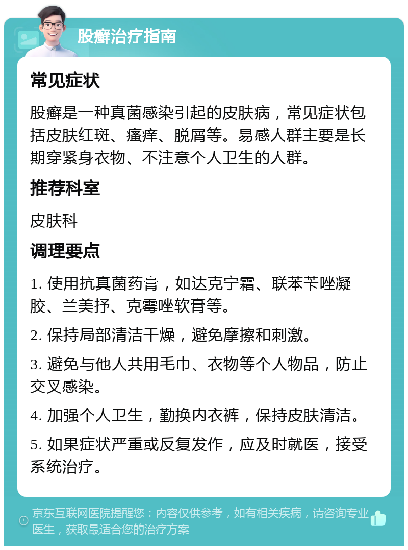 股癣治疗指南 常见症状 股癣是一种真菌感染引起的皮肤病，常见症状包括皮肤红斑、瘙痒、脱屑等。易感人群主要是长期穿紧身衣物、不注意个人卫生的人群。 推荐科室 皮肤科 调理要点 1. 使用抗真菌药膏，如达克宁霜、联苯苄唑凝胶、兰美抒、克霉唑软膏等。 2. 保持局部清洁干燥，避免摩擦和刺激。 3. 避免与他人共用毛巾、衣物等个人物品，防止交叉感染。 4. 加强个人卫生，勤换内衣裤，保持皮肤清洁。 5. 如果症状严重或反复发作，应及时就医，接受系统治疗。