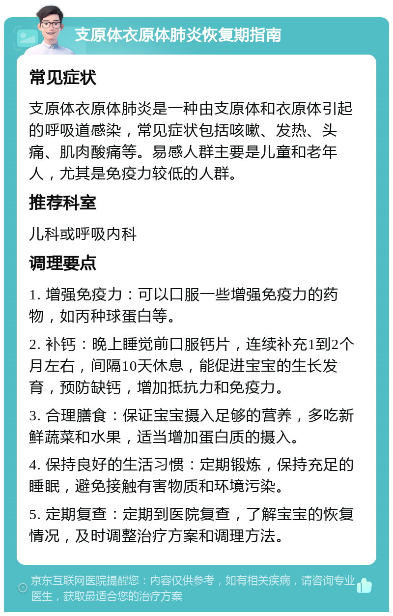 支原体衣原体肺炎恢复期指南 常见症状 支原体衣原体肺炎是一种由支原体和衣原体引起的呼吸道感染，常见症状包括咳嗽、发热、头痛、肌肉酸痛等。易感人群主要是儿童和老年人，尤其是免疫力较低的人群。 推荐科室 儿科或呼吸内科 调理要点 1. 增强免疫力：可以口服一些增强免疫力的药物，如丙种球蛋白等。 2. 补钙：晚上睡觉前口服钙片，连续补充1到2个月左右，间隔10天休息，能促进宝宝的生长发育，预防缺钙，增加抵抗力和免疫力。 3. 合理膳食：保证宝宝摄入足够的营养，多吃新鲜蔬菜和水果，适当增加蛋白质的摄入。 4. 保持良好的生活习惯：定期锻炼，保持充足的睡眠，避免接触有害物质和环境污染。 5. 定期复查：定期到医院复查，了解宝宝的恢复情况，及时调整治疗方案和调理方法。