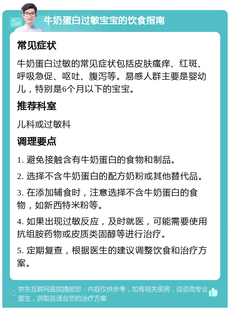 牛奶蛋白过敏宝宝的饮食指南 常见症状 牛奶蛋白过敏的常见症状包括皮肤瘙痒、红斑、呼吸急促、呕吐、腹泻等。易感人群主要是婴幼儿，特别是6个月以下的宝宝。 推荐科室 儿科或过敏科 调理要点 1. 避免接触含有牛奶蛋白的食物和制品。 2. 选择不含牛奶蛋白的配方奶粉或其他替代品。 3. 在添加辅食时，注意选择不含牛奶蛋白的食物，如新西特米粉等。 4. 如果出现过敏反应，及时就医，可能需要使用抗组胺药物或皮质类固醇等进行治疗。 5. 定期复查，根据医生的建议调整饮食和治疗方案。