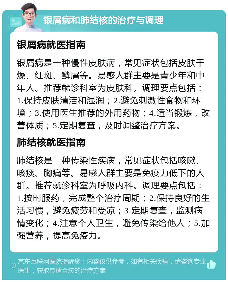 银屑病和肺结核的治疗与调理 银屑病就医指南 银屑病是一种慢性皮肤病，常见症状包括皮肤干燥、红斑、鳞屑等。易感人群主要是青少年和中年人。推荐就诊科室为皮肤科。调理要点包括：1.保持皮肤清洁和湿润；2.避免刺激性食物和环境；3.使用医生推荐的外用药物；4.适当锻炼，改善体质；5.定期复查，及时调整治疗方案。 肺结核就医指南 肺结核是一种传染性疾病，常见症状包括咳嗽、咳痰、胸痛等。易感人群主要是免疫力低下的人群。推荐就诊科室为呼吸内科。调理要点包括：1.按时服药，完成整个治疗周期；2.保持良好的生活习惯，避免疲劳和受凉；3.定期复查，监测病情变化；4.注意个人卫生，避免传染给他人；5.加强营养，提高免疫力。