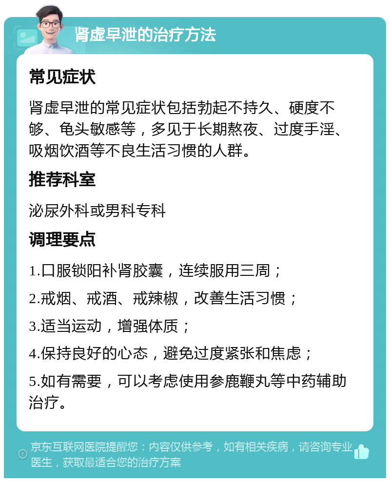 肾虚早泄的治疗方法 常见症状 肾虚早泄的常见症状包括勃起不持久、硬度不够、龟头敏感等，多见于长期熬夜、过度手淫、吸烟饮酒等不良生活习惯的人群。 推荐科室 泌尿外科或男科专科 调理要点 1.口服锁阳补肾胶囊，连续服用三周； 2.戒烟、戒酒、戒辣椒，改善生活习惯； 3.适当运动，增强体质； 4.保持良好的心态，避免过度紧张和焦虑； 5.如有需要，可以考虑使用参鹿鞭丸等中药辅助治疗。