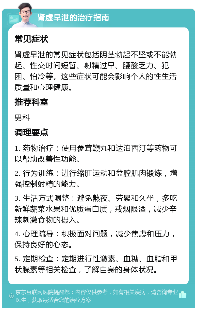 肾虚早泄的治疗指南 常见症状 肾虚早泄的常见症状包括阴茎勃起不坚或不能勃起、性交时间短暂、射精过早、腰酸乏力、犯困、怕冷等。这些症状可能会影响个人的性生活质量和心理健康。 推荐科室 男科 调理要点 1. 药物治疗：使用参茸鞭丸和达泊西汀等药物可以帮助改善性功能。 2. 行为训练：进行缩肛运动和盆腔肌肉锻炼，增强控制射精的能力。 3. 生活方式调整：避免熬夜、劳累和久坐，多吃新鲜蔬菜水果和优质蛋白质，戒烟限酒，减少辛辣刺激食物的摄入。 4. 心理疏导：积极面对问题，减少焦虑和压力，保持良好的心态。 5. 定期检查：定期进行性激素、血糖、血脂和甲状腺素等相关检查，了解自身的身体状况。