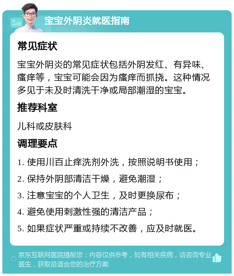 宝宝外阴炎就医指南 常见症状 宝宝外阴炎的常见症状包括外阴发红、有异味、瘙痒等，宝宝可能会因为瘙痒而抓挠。这种情况多见于未及时清洗干净或局部潮湿的宝宝。 推荐科室 儿科或皮肤科 调理要点 1. 使用川百止痒洗剂外洗，按照说明书使用； 2. 保持外阴部清洁干燥，避免潮湿； 3. 注意宝宝的个人卫生，及时更换尿布； 4. 避免使用刺激性强的清洁产品； 5. 如果症状严重或持续不改善，应及时就医。