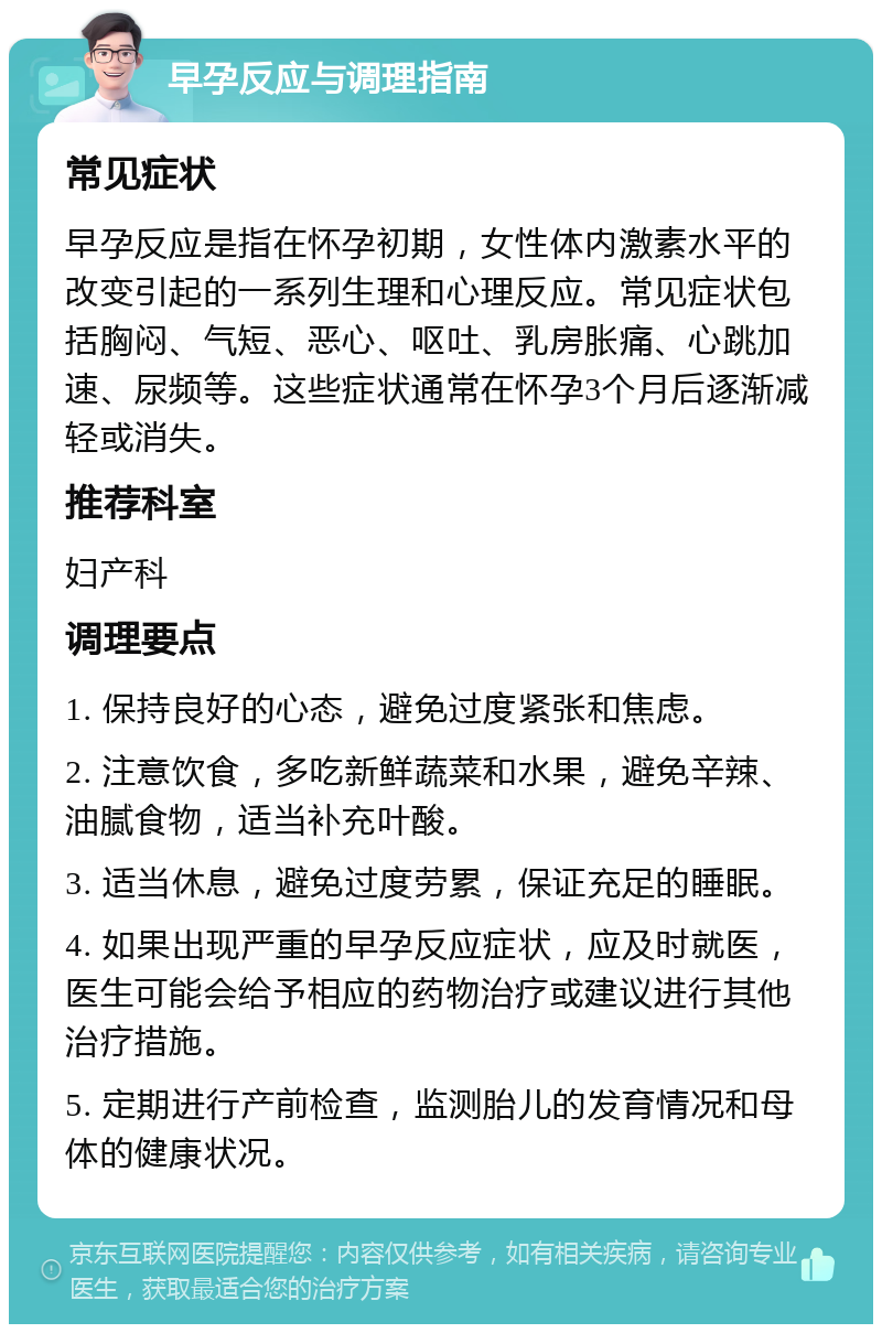 早孕反应与调理指南 常见症状 早孕反应是指在怀孕初期，女性体内激素水平的改变引起的一系列生理和心理反应。常见症状包括胸闷、气短、恶心、呕吐、乳房胀痛、心跳加速、尿频等。这些症状通常在怀孕3个月后逐渐减轻或消失。 推荐科室 妇产科 调理要点 1. 保持良好的心态，避免过度紧张和焦虑。 2. 注意饮食，多吃新鲜蔬菜和水果，避免辛辣、油腻食物，适当补充叶酸。 3. 适当休息，避免过度劳累，保证充足的睡眠。 4. 如果出现严重的早孕反应症状，应及时就医，医生可能会给予相应的药物治疗或建议进行其他治疗措施。 5. 定期进行产前检查，监测胎儿的发育情况和母体的健康状况。