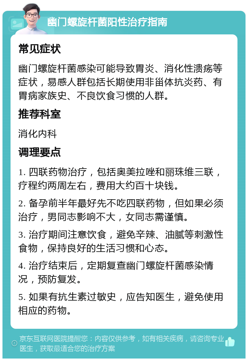 幽门螺旋杆菌阳性治疗指南 常见症状 幽门螺旋杆菌感染可能导致胃炎、消化性溃疡等症状，易感人群包括长期使用非甾体抗炎药、有胃病家族史、不良饮食习惯的人群。 推荐科室 消化内科 调理要点 1. 四联药物治疗，包括奥美拉唑和丽珠维三联，疗程约两周左右，费用大约百十块钱。 2. 备孕前半年最好先不吃四联药物，但如果必须治疗，男同志影响不大，女同志需谨慎。 3. 治疗期间注意饮食，避免辛辣、油腻等刺激性食物，保持良好的生活习惯和心态。 4. 治疗结束后，定期复查幽门螺旋杆菌感染情况，预防复发。 5. 如果有抗生素过敏史，应告知医生，避免使用相应的药物。