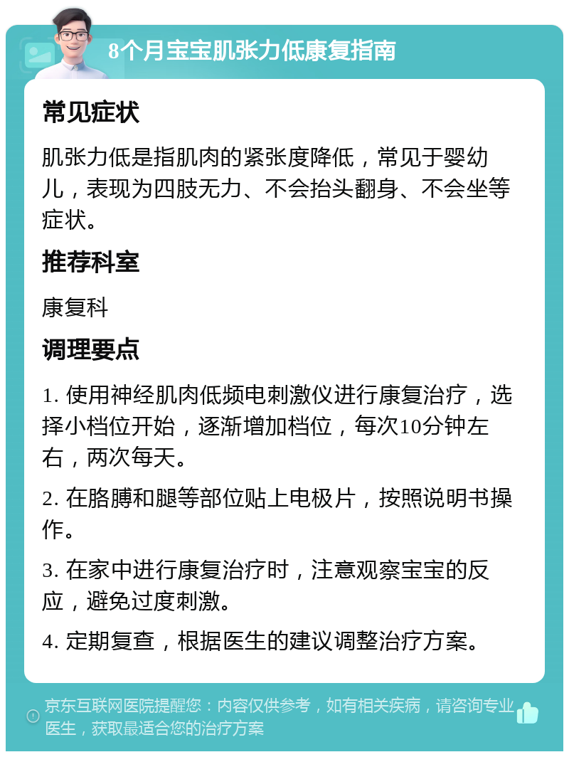 8个月宝宝肌张力低康复指南 常见症状 肌张力低是指肌肉的紧张度降低，常见于婴幼儿，表现为四肢无力、不会抬头翻身、不会坐等症状。 推荐科室 康复科 调理要点 1. 使用神经肌肉低频电刺激仪进行康复治疗，选择小档位开始，逐渐增加档位，每次10分钟左右，两次每天。 2. 在胳膊和腿等部位贴上电极片，按照说明书操作。 3. 在家中进行康复治疗时，注意观察宝宝的反应，避免过度刺激。 4. 定期复查，根据医生的建议调整治疗方案。