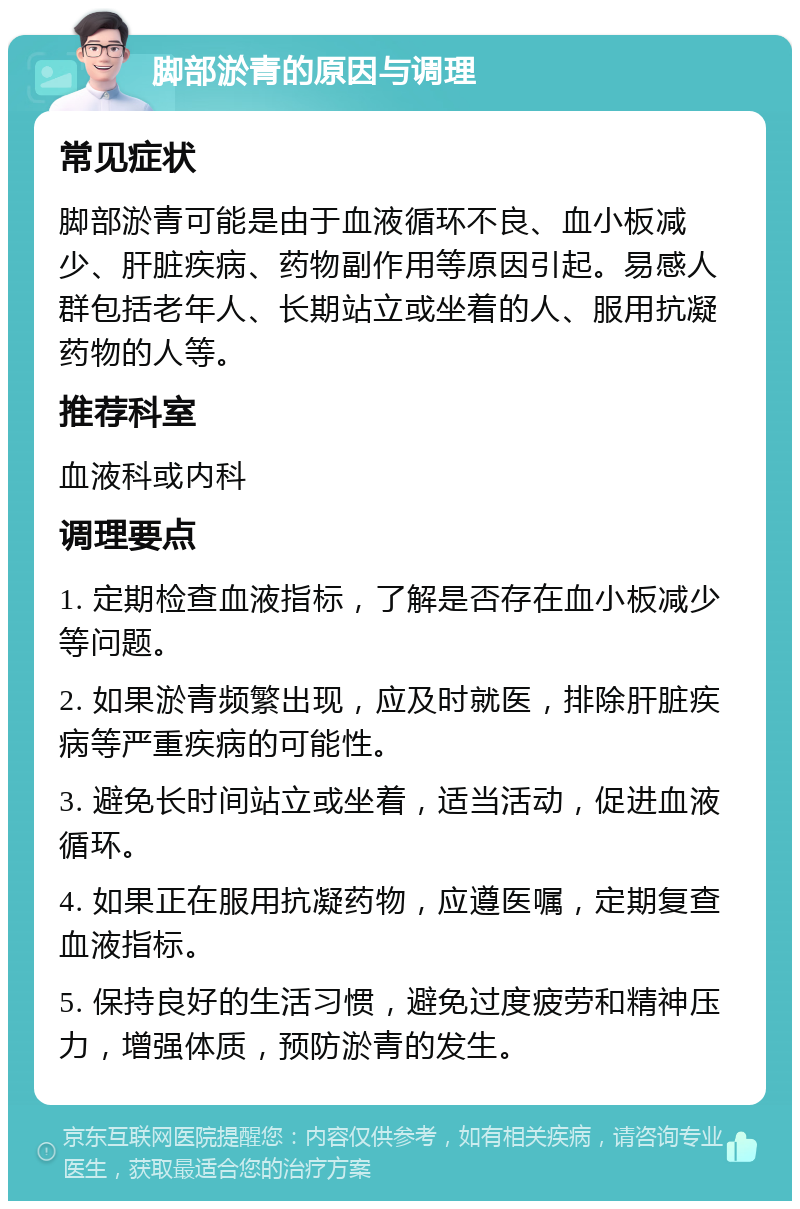 脚部淤青的原因与调理 常见症状 脚部淤青可能是由于血液循环不良、血小板减少、肝脏疾病、药物副作用等原因引起。易感人群包括老年人、长期站立或坐着的人、服用抗凝药物的人等。 推荐科室 血液科或内科 调理要点 1. 定期检查血液指标，了解是否存在血小板减少等问题。 2. 如果淤青频繁出现，应及时就医，排除肝脏疾病等严重疾病的可能性。 3. 避免长时间站立或坐着，适当活动，促进血液循环。 4. 如果正在服用抗凝药物，应遵医嘱，定期复查血液指标。 5. 保持良好的生活习惯，避免过度疲劳和精神压力，增强体质，预防淤青的发生。