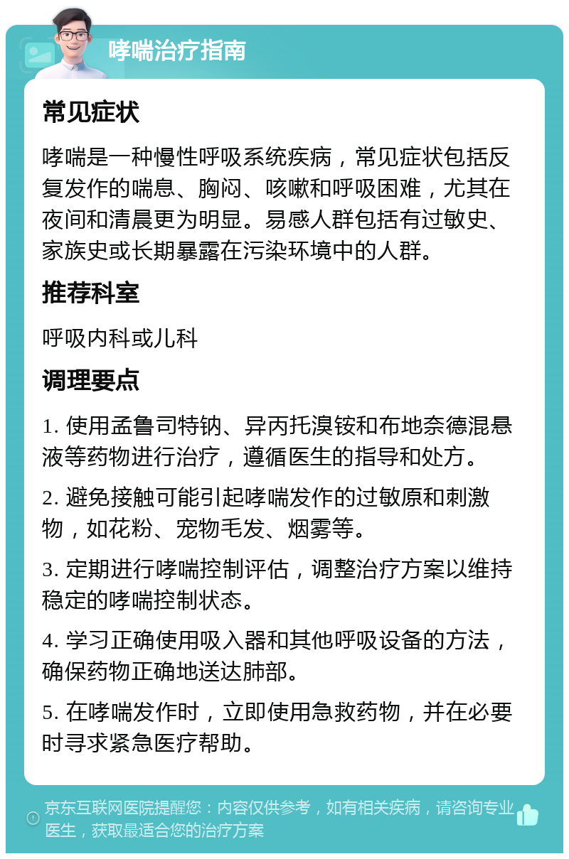 哮喘治疗指南 常见症状 哮喘是一种慢性呼吸系统疾病，常见症状包括反复发作的喘息、胸闷、咳嗽和呼吸困难，尤其在夜间和清晨更为明显。易感人群包括有过敏史、家族史或长期暴露在污染环境中的人群。 推荐科室 呼吸内科或儿科 调理要点 1. 使用孟鲁司特钠、异丙托溴铵和布地奈德混悬液等药物进行治疗，遵循医生的指导和处方。 2. 避免接触可能引起哮喘发作的过敏原和刺激物，如花粉、宠物毛发、烟雾等。 3. 定期进行哮喘控制评估，调整治疗方案以维持稳定的哮喘控制状态。 4. 学习正确使用吸入器和其他呼吸设备的方法，确保药物正确地送达肺部。 5. 在哮喘发作时，立即使用急救药物，并在必要时寻求紧急医疗帮助。