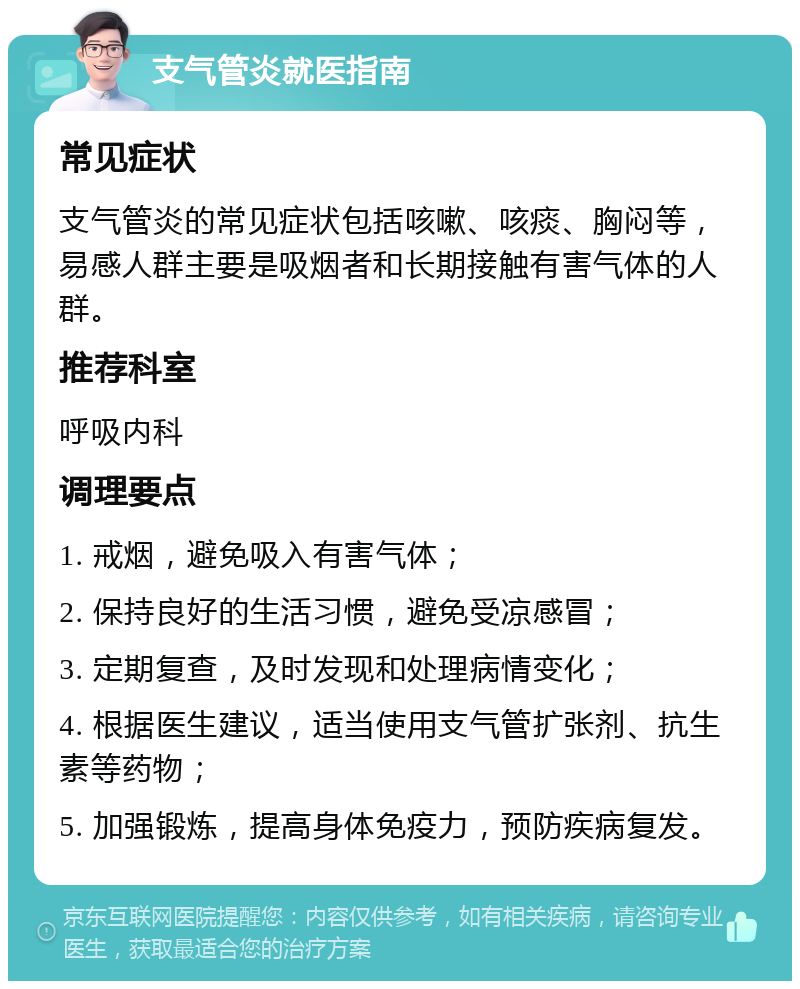 支气管炎就医指南 常见症状 支气管炎的常见症状包括咳嗽、咳痰、胸闷等，易感人群主要是吸烟者和长期接触有害气体的人群。 推荐科室 呼吸内科 调理要点 1. 戒烟，避免吸入有害气体； 2. 保持良好的生活习惯，避免受凉感冒； 3. 定期复查，及时发现和处理病情变化； 4. 根据医生建议，适当使用支气管扩张剂、抗生素等药物； 5. 加强锻炼，提高身体免疫力，预防疾病复发。