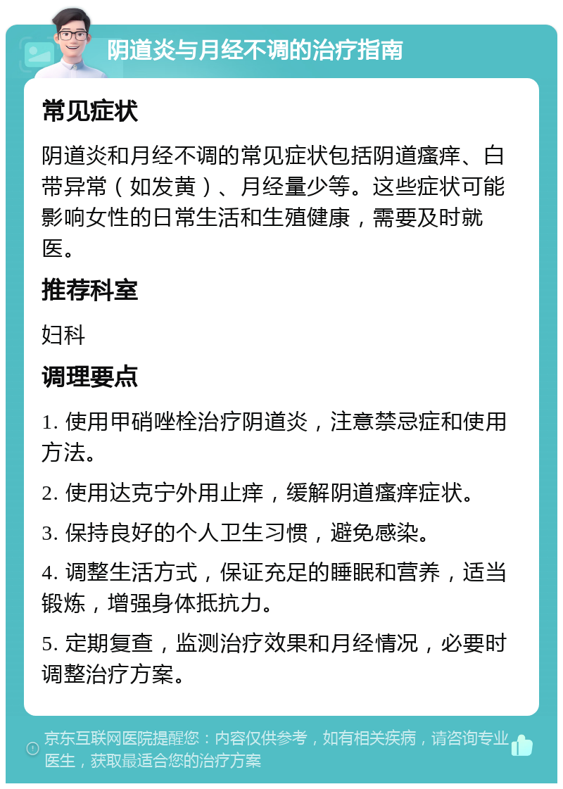 阴道炎与月经不调的治疗指南 常见症状 阴道炎和月经不调的常见症状包括阴道瘙痒、白带异常（如发黄）、月经量少等。这些症状可能影响女性的日常生活和生殖健康，需要及时就医。 推荐科室 妇科 调理要点 1. 使用甲硝唑栓治疗阴道炎，注意禁忌症和使用方法。 2. 使用达克宁外用止痒，缓解阴道瘙痒症状。 3. 保持良好的个人卫生习惯，避免感染。 4. 调整生活方式，保证充足的睡眠和营养，适当锻炼，增强身体抵抗力。 5. 定期复查，监测治疗效果和月经情况，必要时调整治疗方案。